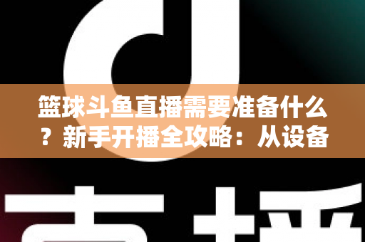 篮球斗鱼直播需要准备什么?新手开播全攻略:从设备到技能一站式指南 篮球斗鱼直播需要准备什么?新手开播全攻略:从设备到技能一站式指南