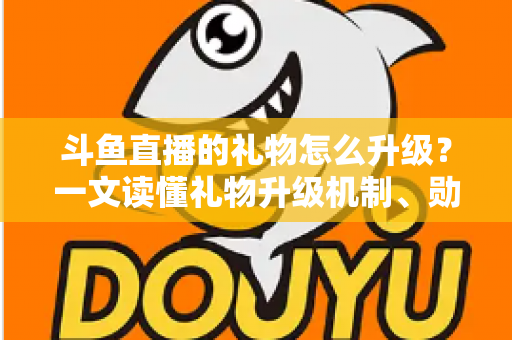 斗鱼直播的礼物怎么升级？一文读懂礼物升级机制、勋章成长与实战技巧全攻略