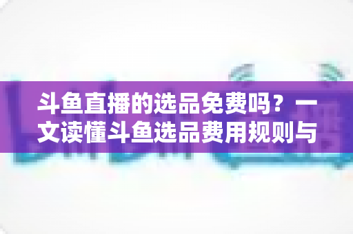 斗鱼直播的选品免费吗？一文读懂斗鱼选品费用规则与带货省钱攻略