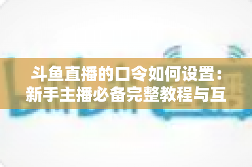 斗鱼直播的口令如何设置:新手主播必备完整教程与互动运营技巧全解析 斗鱼直播的口令如何设置:新手主播必备完整教程与互动运营技巧全解析