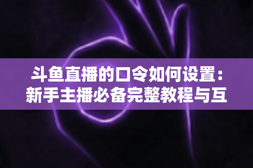 斗鱼直播的口令如何设置:新手主播必备完整教程与互动运营技巧全解析 斗鱼直播的口令如何设置:新手主播必备完整教程与互动运营技巧全解析
