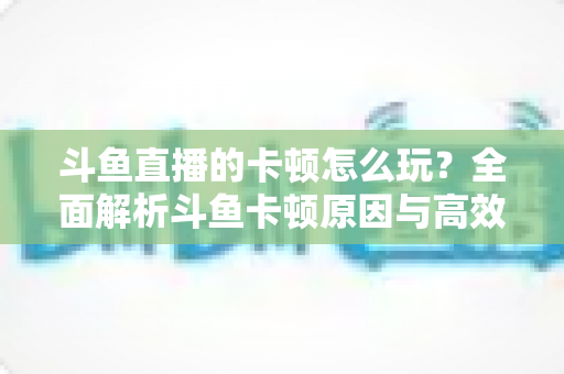 斗鱼直播的卡顿怎么玩？全面解析斗鱼卡顿原因与高效解决方案的实战指南