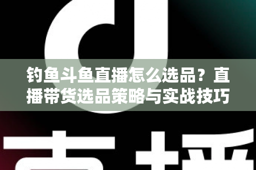 钓鱼斗鱼直播怎么选品？直播带货选品策略与实战技巧全解析