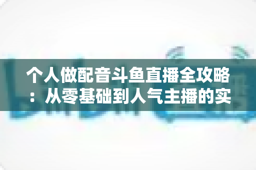 个人做配音斗鱼直播全攻略：从零基础到人气主播的实战指南