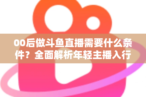 00后做斗鱼直播需要什么条件？全面解析年轻主播入行指南与必备要素
