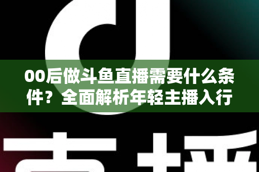 00后做斗鱼直播需要什么条件？全面解析年轻主播入行指南与必备要素