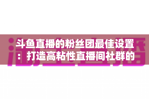 斗鱼直播的粉丝团最佳设置：打造高粘性直播间社群的完整运营指南