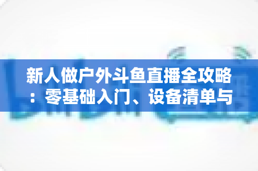 新人做户外斗鱼直播全攻略:零基础入门、设备清单与快速涨粉实战指南 新人做户外斗鱼直播全攻略:零基础入门、设备清单与快速涨粉实战指南