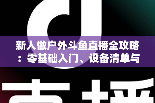 新人做户外斗鱼直播全攻略:零基础入门、设备清单与快速涨粉实战指南 新人做户外斗鱼直播全攻略:零基础入门、设备清单与快速涨粉实战指南