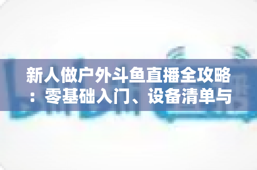 新人做户外斗鱼直播全攻略：零基础入门、设备清单与快速涨粉实战指南