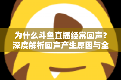 为什么斗鱼直播经常回声？深度解析回声产生原因与全方位解决指南
