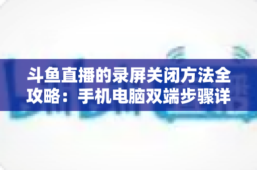 斗鱼直播的录屏关闭方法全攻略：手机电脑双端步骤详解，轻松搞定录制收尾