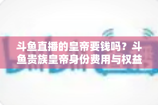 斗鱼直播的皇帝要钱吗？斗鱼贵族皇帝身份费用与权益全面解析