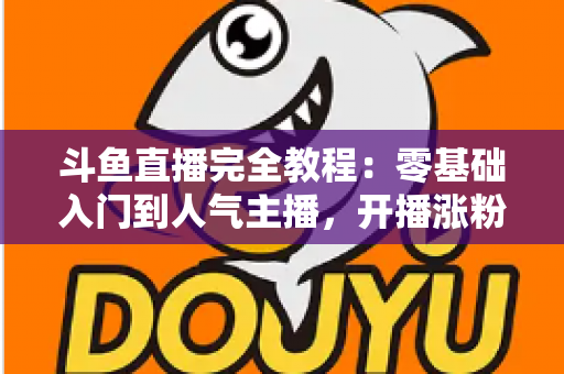 斗鱼直播完全教程:零基础入门到人气主播,开播涨粉与变现一站式实战指南 斗鱼直播完全教程:零基础入门到人气主播,开播涨粉与变现一站式实战指南