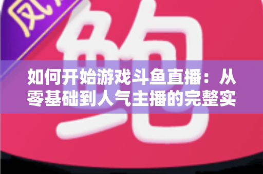 如何开始游戏斗鱼直播：从零基础到人气主播的完整实操指南