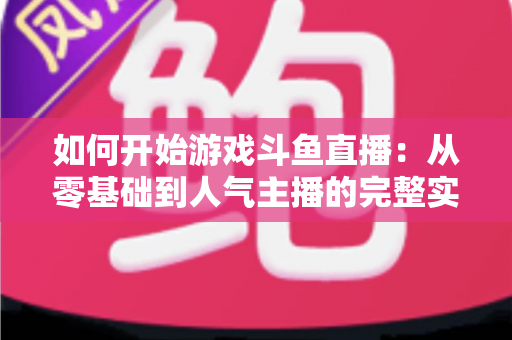 如何开始游戏斗鱼直播：从零基础到人气主播的完整实操指南