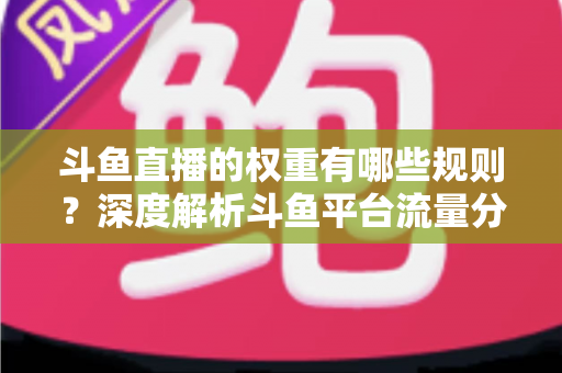 斗鱼直播的权重有哪些规则？深度解析斗鱼平台流量分配机制与权重提升实战指南