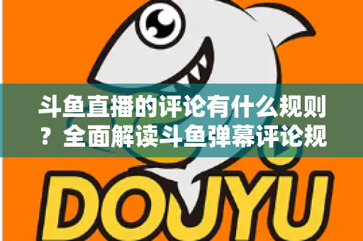 斗鱼直播的评论有什么规则？全面解读斗鱼弹幕评论规范与实用指南