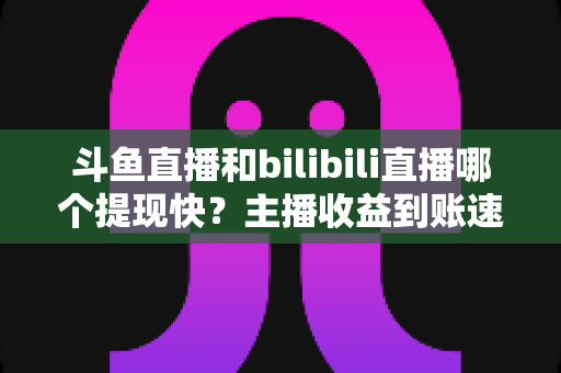 斗鱼直播和bilibili直播哪个提现快?主播收益到账速度全方位对比与实用攻略 斗鱼直播和bilibili直播哪个提现快?主播收益到账速度全方位对比与实用攻略