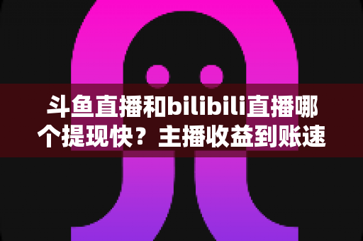 斗鱼直播和bilibili直播哪个提现快?主播收益到账速度全方位对比与实用攻略 斗鱼直播和bilibili直播哪个提现快?主播收益到账速度全方位对比与实用攻略
