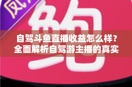 自驾斗鱼直播收益怎么样?全面解析自驾游主播的真实收入水平与变现攻略 自驾斗鱼直播收益怎么样?全面解析自驾游主播的真实收入水平与变现攻略