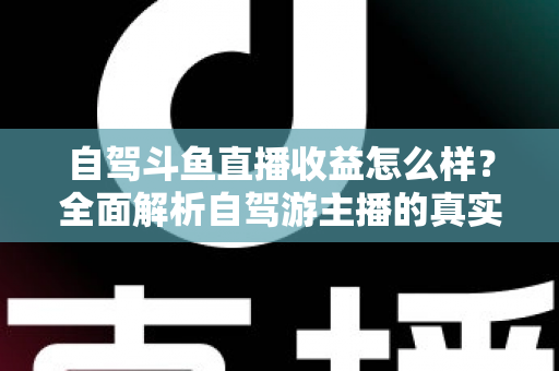 自驾斗鱼直播收益怎么样？全面解析自驾游主播的真实收入水平与变现攻略