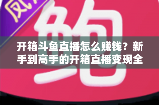 开箱斗鱼直播怎么赚钱?新手到高手的开箱直播变现全攻略 开箱斗鱼直播怎么赚钱?新手到高手的开箱直播变现全攻略