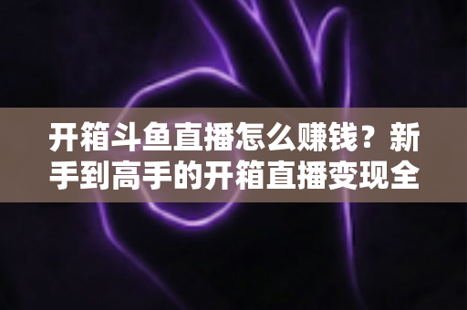 开箱斗鱼直播怎么赚钱？新手到高手的开箱直播变现全攻略