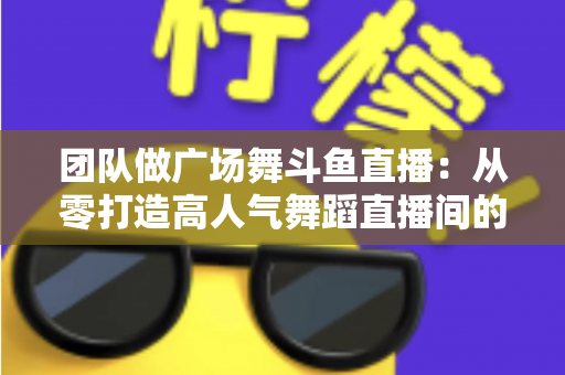 团队做广场舞斗鱼直播：从零打造高人气舞蹈直播间的完整指南