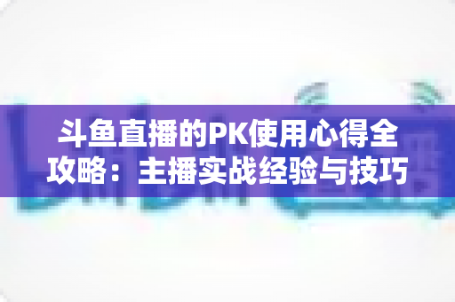 斗鱼直播的PK使用心得全攻略:主播实战经验与技巧深度解析 斗鱼直播的PK使用心得全攻略:主播实战经验与技巧深度解析