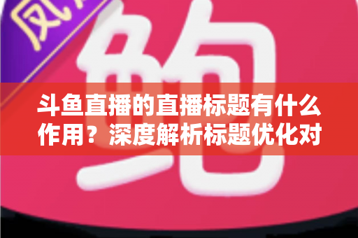 斗鱼直播的直播标题有什么作用？深度解析标题优化对直播间流量与人气的关键影响