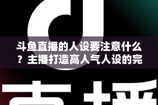 斗鱼直播的人设要注意什么？主播打造高人气人设的完整指南与避坑攻略