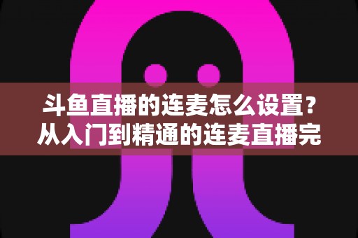斗鱼直播的连麦怎么设置？从入门到精通的连麦直播完整教程指南
