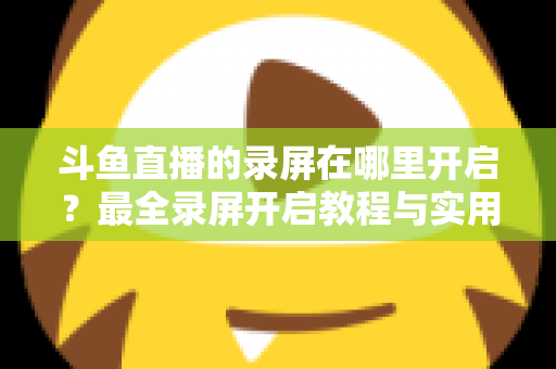 斗鱼直播的录屏在哪里开启?最全录屏开启教程与实用技巧一网打尽 斗鱼直播的录屏在哪里开启?最全录屏开启教程与实用技巧一网打尽