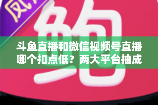斗鱼直播和微信视频号直播哪个扣点低?两大平台抽成规则与收益深度对比 斗鱼直播和微信视频号直播哪个扣点低?两大平台抽成规则与收益深度对比