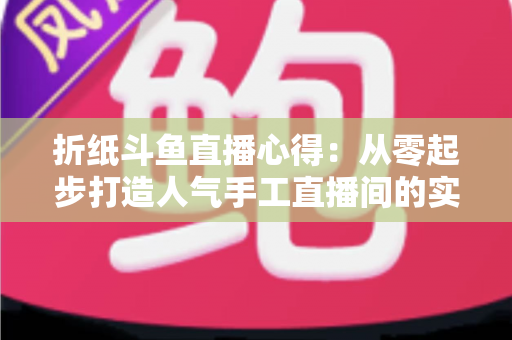 折纸斗鱼直播心得：从零起步打造人气手工直播间的实战指南