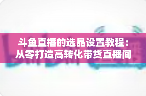 斗鱼直播的选品设置教程：从零打造高转化带货直播间的完整指南