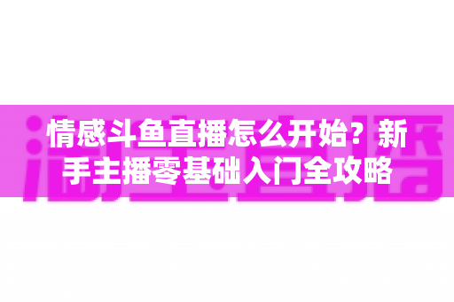情感斗鱼直播怎么开始?新手主播零基础入门全攻略 情感斗鱼直播怎么开始?新手主播零基础入门全攻略