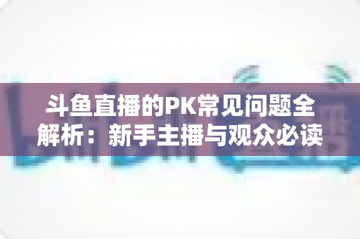 斗鱼直播的PK常见问题全解析:新手主播与观众必读的实战避坑指南 斗鱼直播的PK常见问题全解析:新手主播与观众必读的实战避坑指南