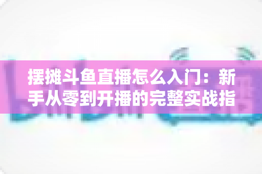 摆摊斗鱼直播怎么入门:新手从零到开播的完整实战指南,教你边摆摊边赚钱 摆摊斗鱼直播怎么入门:新手从零到开播的完整实战指南,教你边摆摊边赚钱