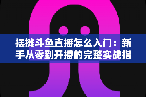 摆摊斗鱼直播怎么入门：新手从零到开播的完整实战指南，教你边摆摊边赚钱