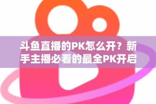斗鱼直播的PK怎么开？新手主播必看的最全PK开启攻略与实战技巧指南