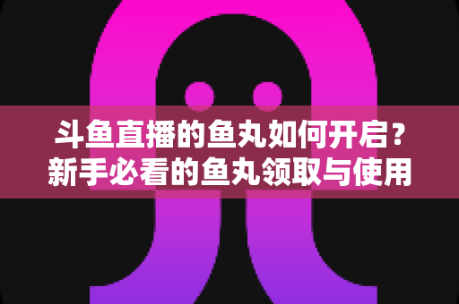 斗鱼直播的鱼丸如何开启?新手必看的鱼丸领取与使用全攻略 斗鱼直播的鱼丸如何开启?新手必看的鱼丸领取与使用全攻略