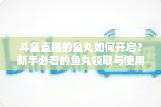 斗鱼直播的鱼丸如何开启？新手必看的鱼丸领取与使用全攻略