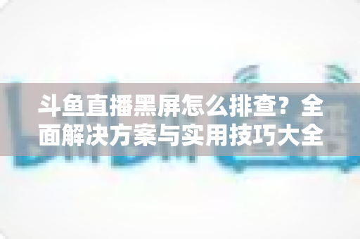 斗鱼直播黑屏怎么排查？全面解决方案与实用技巧大全助你快速恢复观看体验