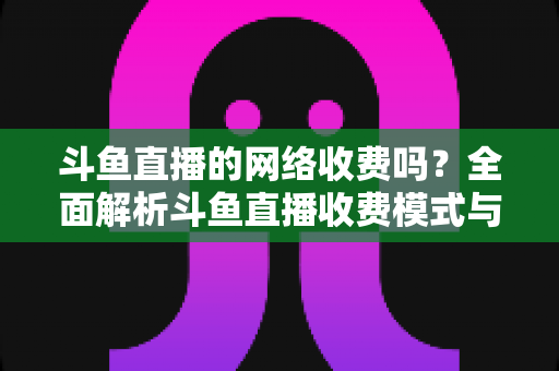 斗鱼直播的网络收费吗？全面解析斗鱼直播收费模式与流量费用疑问