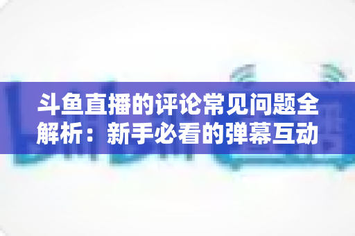斗鱼直播的评论常见问题全解析：新手必看的弹幕互动与评论使用指南