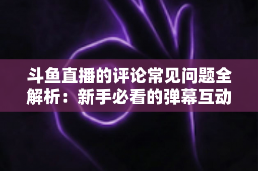 斗鱼直播的评论常见问题全解析：新手必看的弹幕互动与评论使用指南