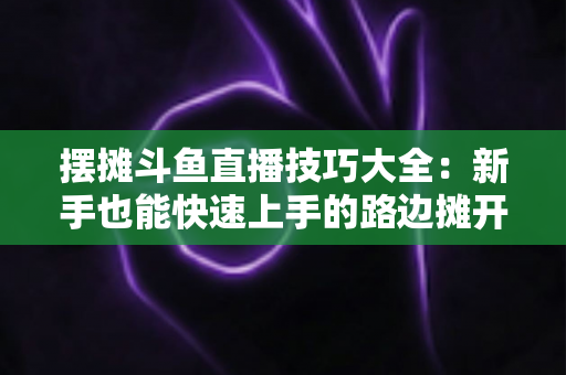 摆摊斗鱼直播技巧大全：新手也能快速上手的路边摊开播实战指南