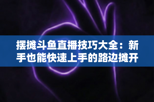摆摊斗鱼直播技巧大全：新手也能快速上手的路边摊开播实战指南